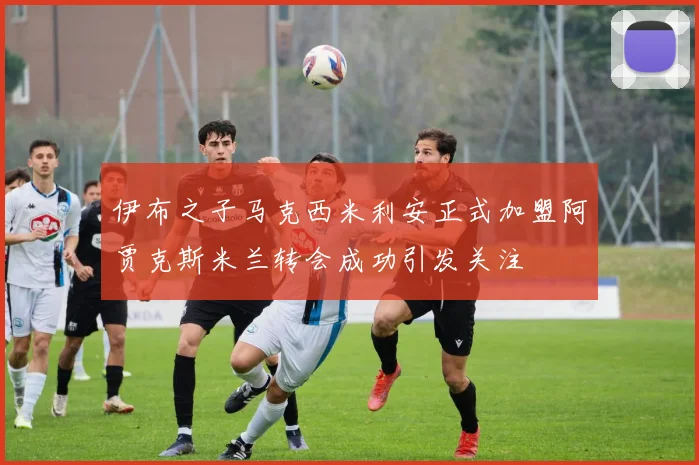 伊布之子马克西米利安正式加盟阿贾克斯米兰转会成功引发关注