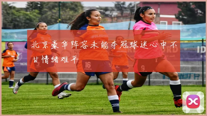 北京豪华阵容未能夺冠球迷心中不甘情绪难平