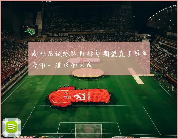 尚帕尼谈球队目标与期望直言冠军是唯一追求的方向