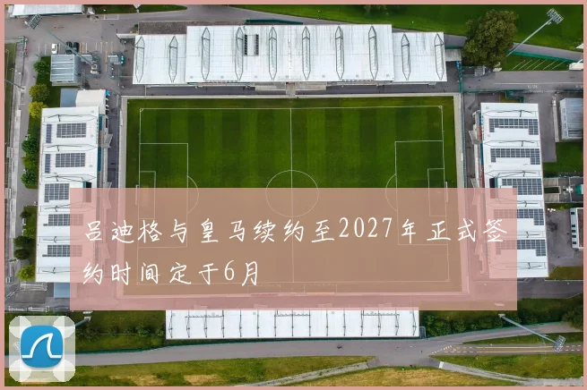 吕迪格与皇马续约至2027年正式签约时间定于6月