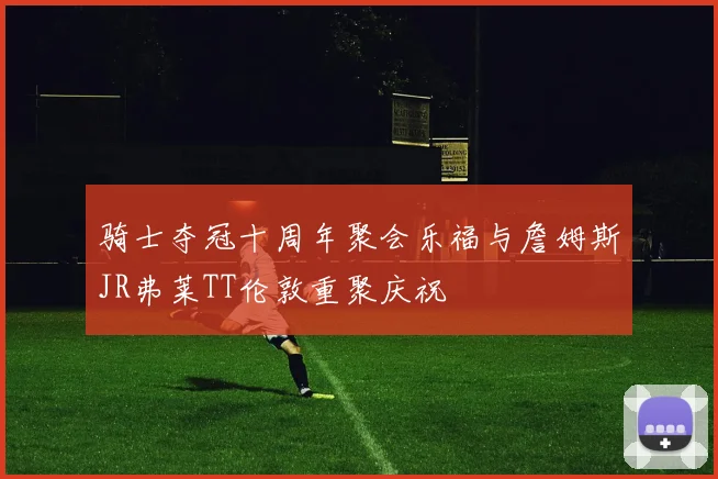 骑士夺冠十周年聚会乐福与詹姆斯JR弗莱TT伦敦重聚庆祝