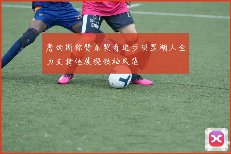 詹姆斯称赞东契奇进步明显湖人全力支持他展现领袖风范