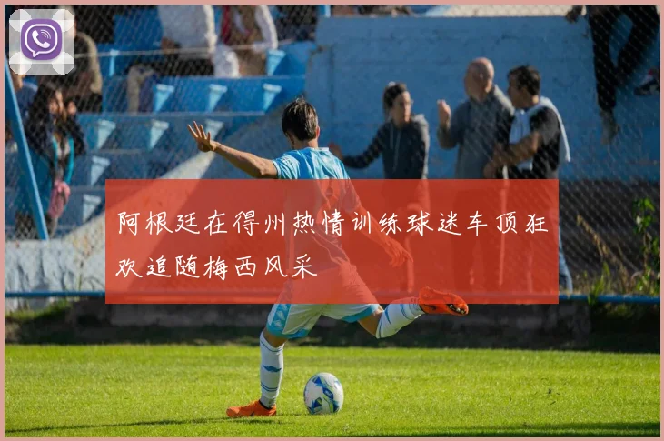 阿根廷在得州热情训练球迷车顶狂欢追随梅西风采