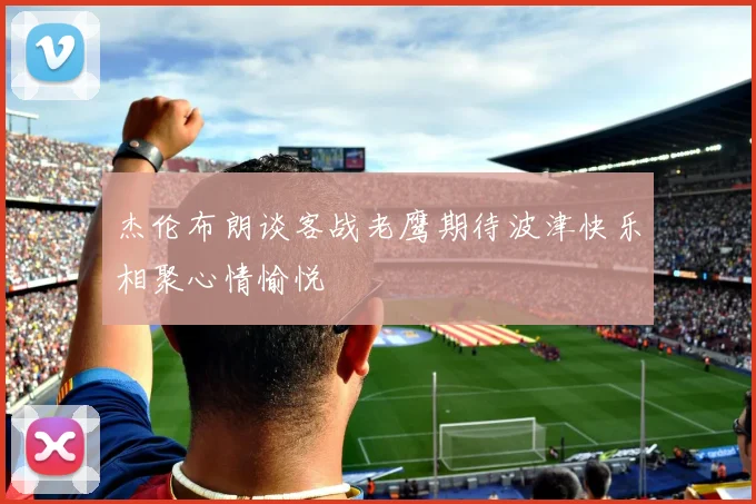 杰伦布朗谈客战老鹰期待波津快乐相聚心情愉悦