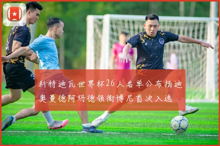 科特迪瓦世界杯26人名单公布扬迪奥曼德阿玛德领衔博尼首次入选