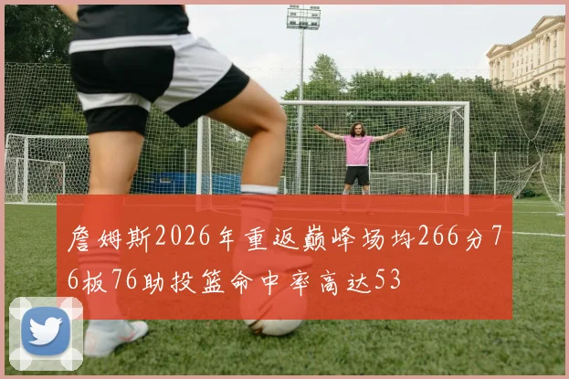 詹姆斯2026年重返巅峰场均266分76板76助投篮命中率高达53