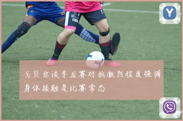 戈贝尔谈季后赛对抗激烈程度强调身体接触是比赛常态