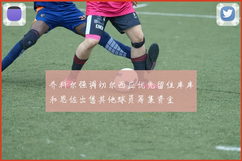 乔科尔强调切尔西应优先留住库库和恩佐出售其他球员筹集资金