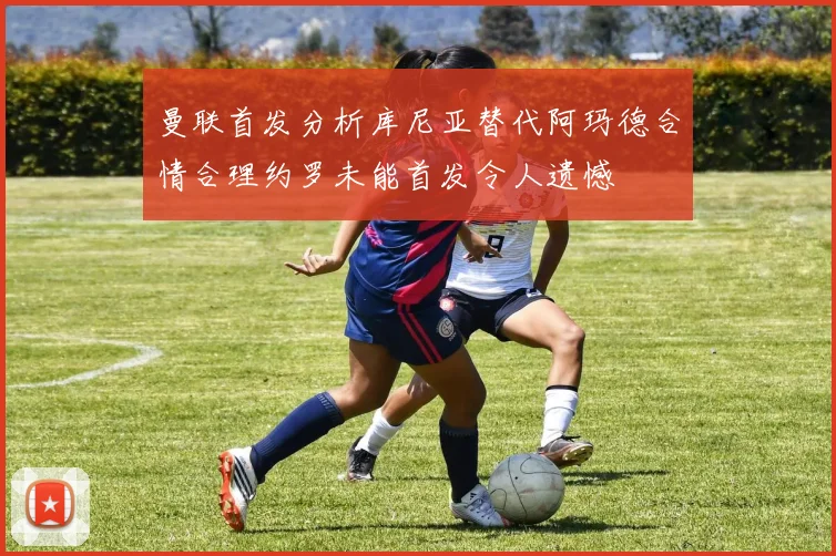 曼联首发分析库尼亚替代阿玛德合情合理约罗未能首发令人遗憾