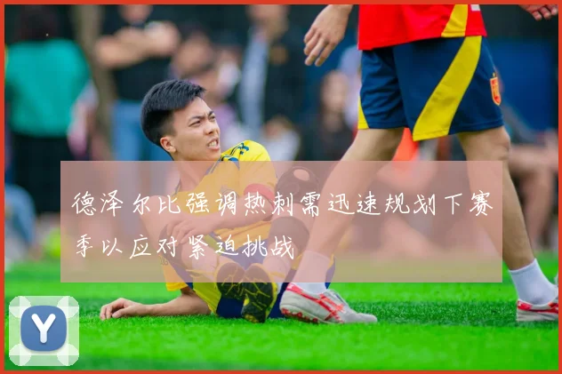 德泽尔比强调热刺需迅速规划下赛季以应对紧迫挑战