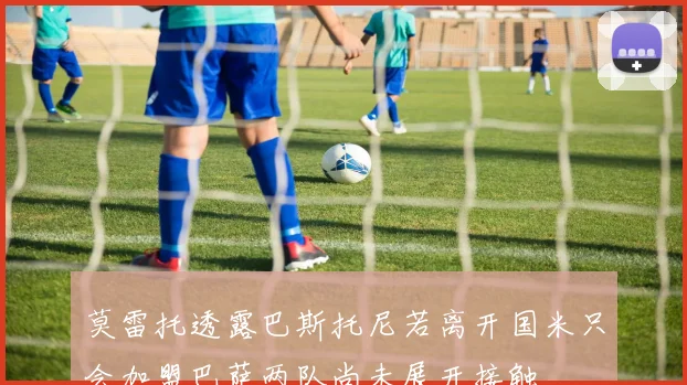 莫雷托透露巴斯托尼若离开国米只会加盟巴萨两队尚未展开接触