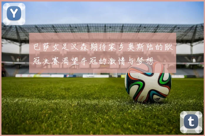 巴萨女足汉森期待家乡奥斯陆的欧冠决赛渴望夺冠的激情与梦想