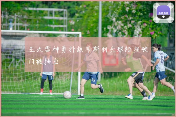王大雷神勇扑救韦斯利头球险些破门被挡出