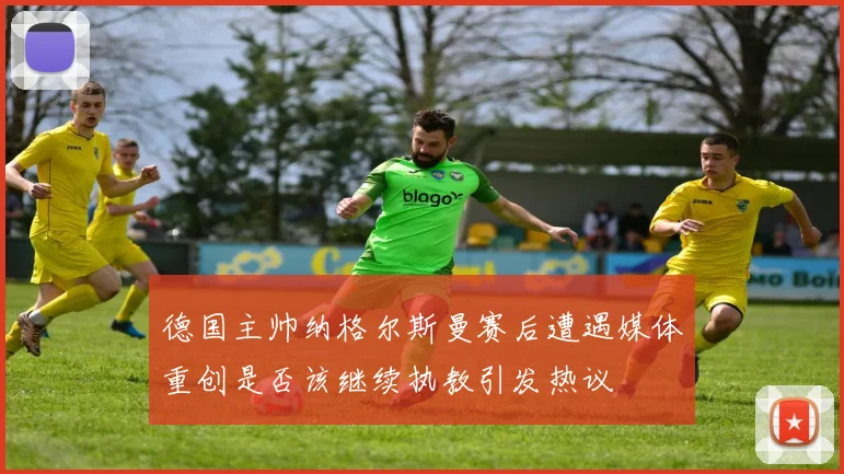 德国主帅纳格尔斯曼赛后遭遇媒体重创是否该继续执教引发热议