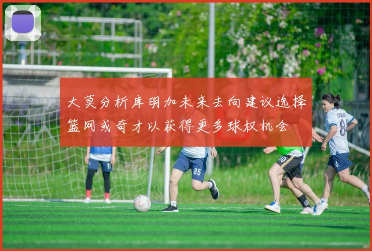 大莫分析库明加未来去向建议选择篮网或奇才以获得更多球权机会