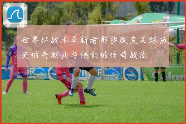 世界杯战术革新者那些改变足球历史的弄潮儿与他们的传奇战法