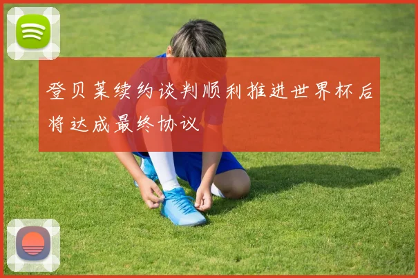 登贝莱续约谈判顺利推进世界杯后将达成最终协议