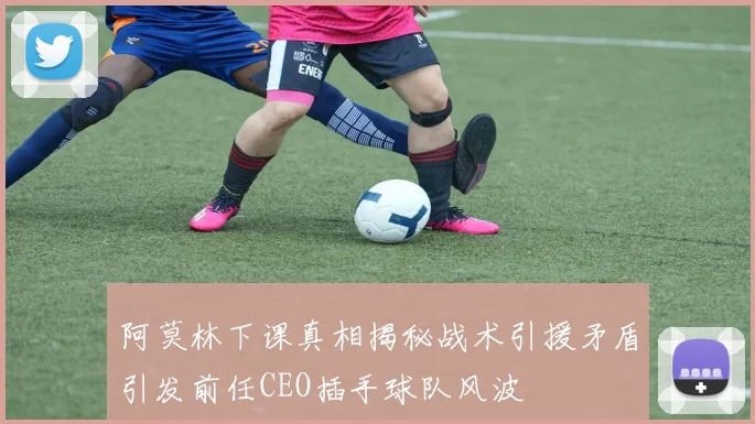 阿莫林下课真相揭秘战术引援矛盾引发前任CEO插手球队风波