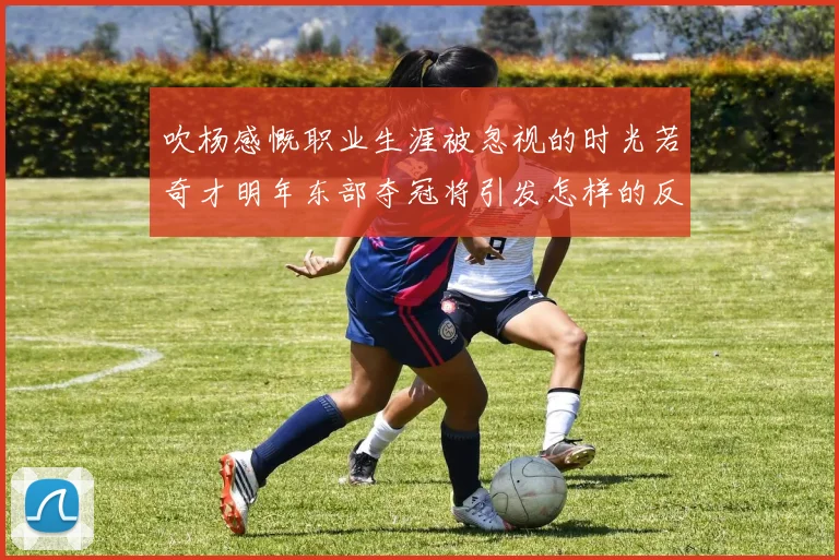 吹杨感慨职业生涯被忽视的时光若奇才明年东部夺冠将引发怎样的反响
