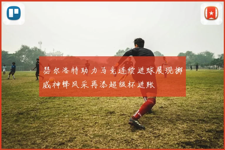 瑟尔洛特助力马竞连续进球展现挪威神锋风采再添超级杯进账