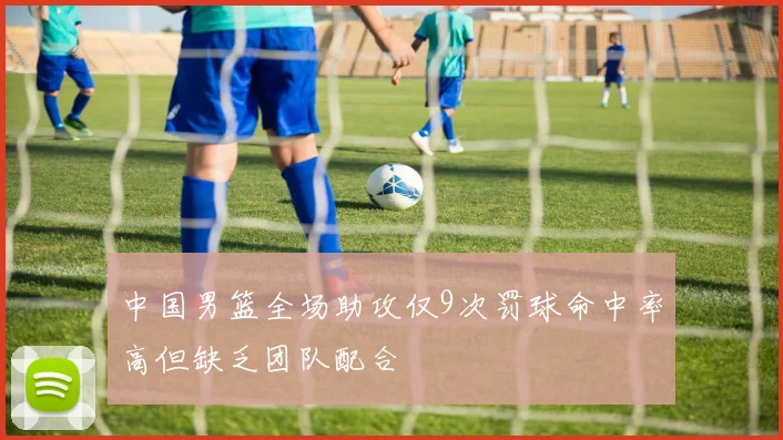 中国男篮全场助攻仅9次罚球命中率高但缺乏团队配合