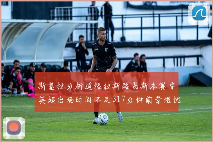 斯基拉分析道格拉斯路易斯本赛季英超出场时间不足317分钟前景堪忧