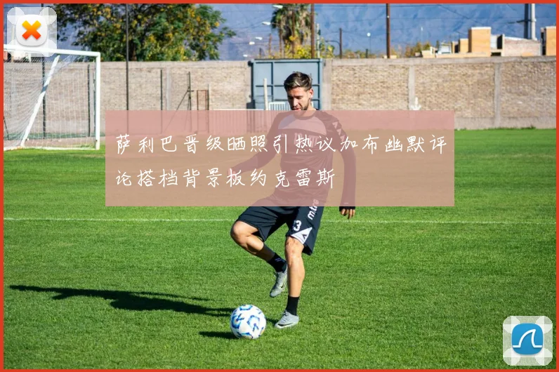 萨利巴晋级晒照引热议加布幽默评论搭档背景板约克雷斯