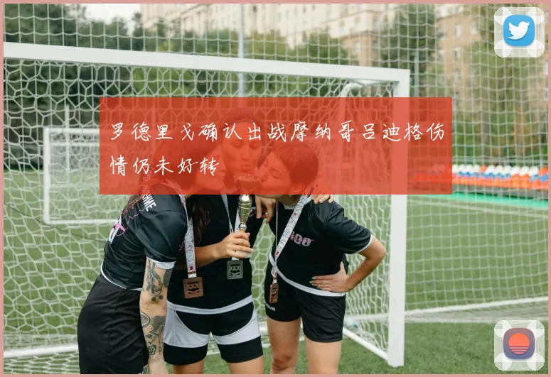 罗德里戈确认出战摩纳哥吕迪格伤情仍未好转