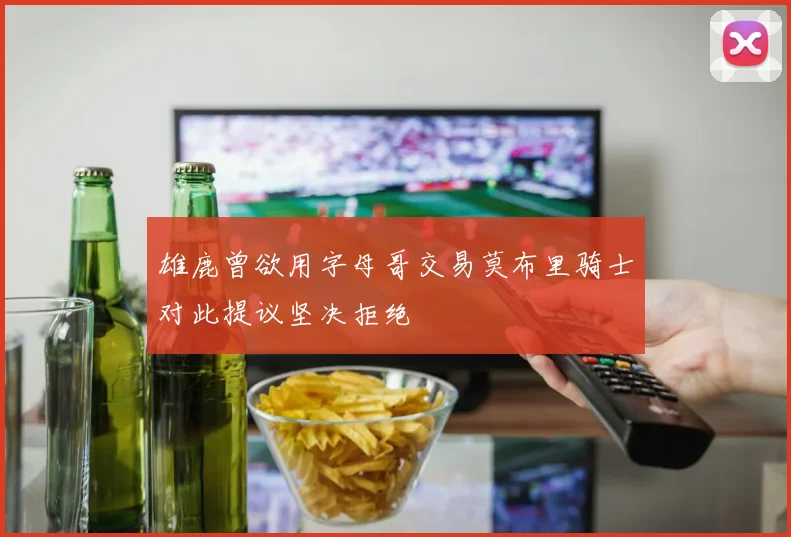 雄鹿曾欲用字母哥交易莫布里骑士对此提议坚决拒绝