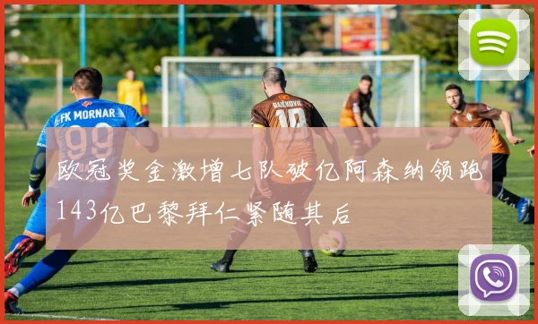欧冠奖金激增七队破亿阿森纳领跑143亿巴黎拜仁紧随其后