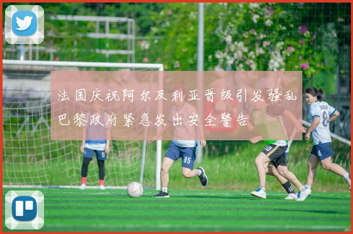法国庆祝阿尔及利亚晋级引发骚乱巴黎政府紧急发出安全警告
