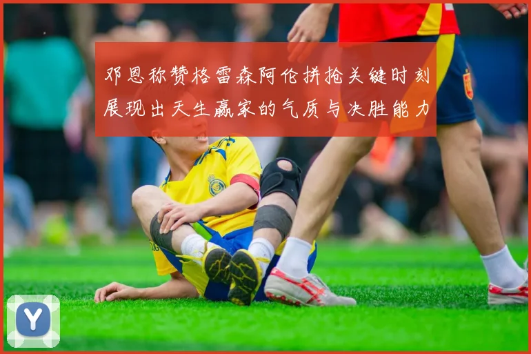 邓恩称赞格雷森阿伦拼抢关键时刻展现出天生赢家的气质与决胜能力