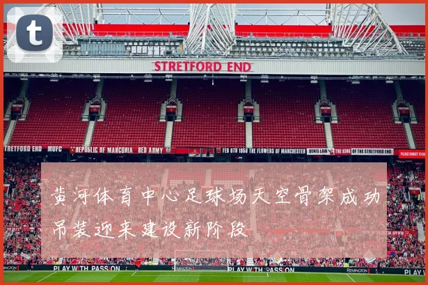 黄河体育中心足球场天空骨架成功吊装迎来建设新阶段