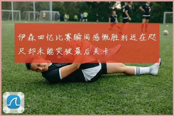 伊森回忆比赛瞬间感慨胜利近在咫尺却未能突破最后关卡